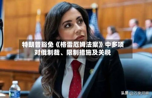 特朗普豁免《格雷厄姆法案》中多项对俄制裁、限制措施及关税-第2张图片