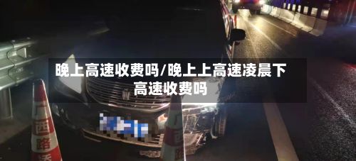 晚上高速收费吗/晚上上高速凌晨下高速收费吗-第2张图片
