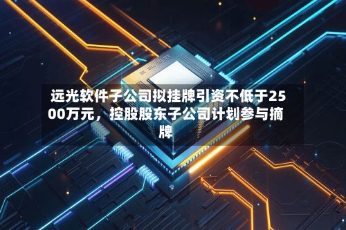 远光软件子公司拟挂牌引资不低于2500万元，控股股东子公司计划参与摘牌