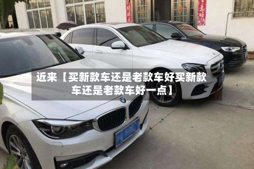 近来【买新款车还是老款车好买新款车还是老款车好一点】-第2张图片
