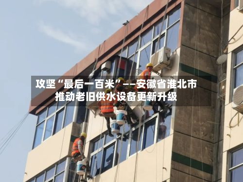 攻坚“最后一百米”——安徽省淮北市推动老旧供水设备更新升级