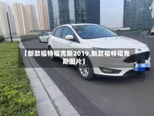 【新款福特福克斯2019,新款福特福克斯图片】-第1张图片