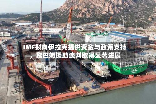 IMF拟向伊拉克提供资金与政策支持，黎巴嫩援助谈判取得显著进展