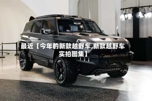 最近【今年的新款越野车,新款越野车实拍图集】-第1张图片