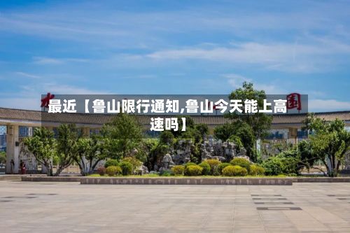 最近【鲁山限行通知,鲁山今天能上高速吗】