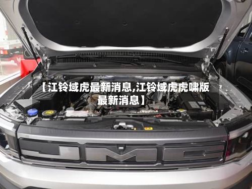 【江铃域虎最新消息,江铃域虎虎啸版最新消息】