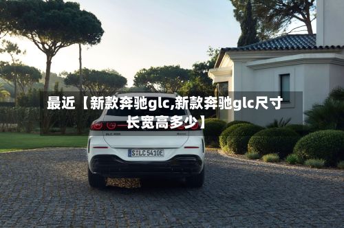 最近【新款奔驰glc,新款奔驰glc尺寸长宽高多少】