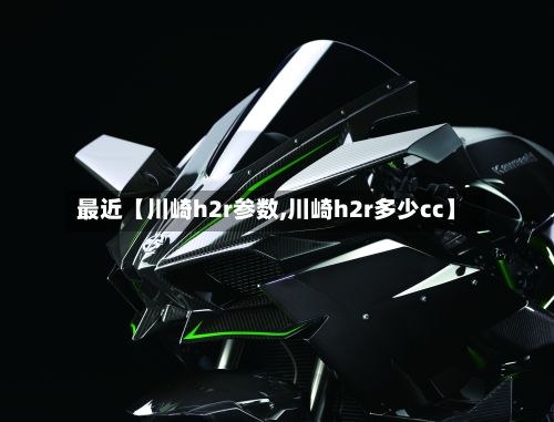 最近【川崎h2r参数,川崎h2r多少cc】-第2张图片
