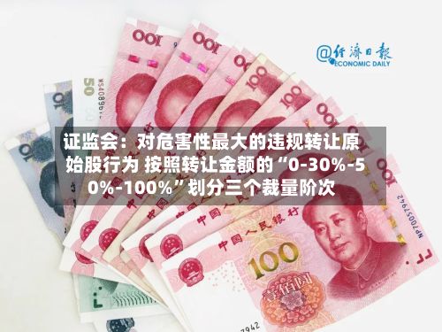 证监会：对危害性最大的违规转让原始股行为 按照转让金额的“0-30%-50%-100%”划分三个裁量阶次