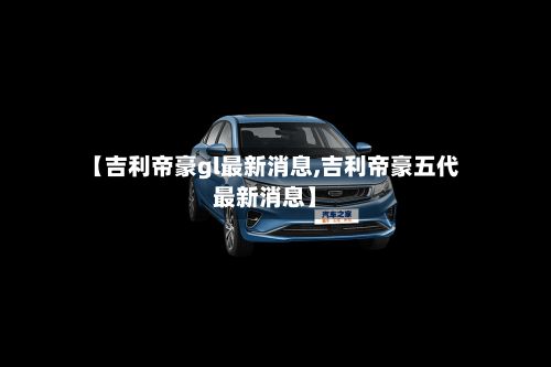 【吉利帝豪gl最新消息,吉利帝豪五代最新消息】