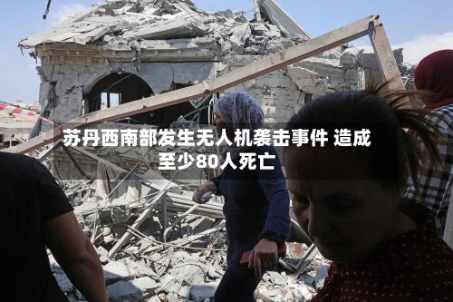 苏丹西南部发生无人机袭击事件 造成至少80人死亡