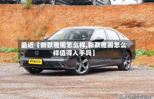 最近【新款雅阁怎么样,新款雅阁怎么样值得入手吗】