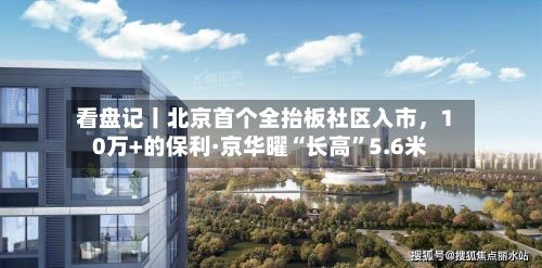 看盘记丨北京首个全抬板社区入市	，10万+的保利·京华曜“长高”5.6米-第3张图片