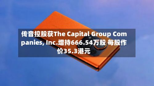 传音控股获The Capital Group Companies, Inc.增持666.54万股 每股作价35.3港元-第2张图片