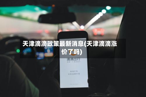 天津滴滴政策最新消息(天津滴滴涨价了吗)