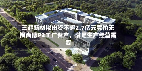 三超新材拟出资不超2.7亿元竞拍无锡尚德P3工厂资产，满足生产经营需要-第2张图片