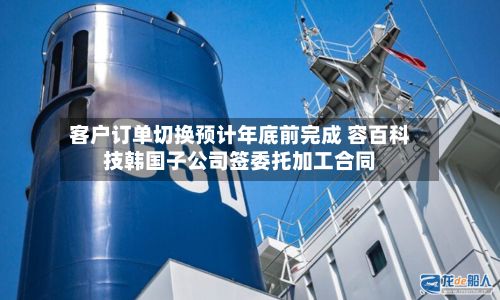 客户订单切换预计年底前完成 容百科技韩国子公司签委托加工合同