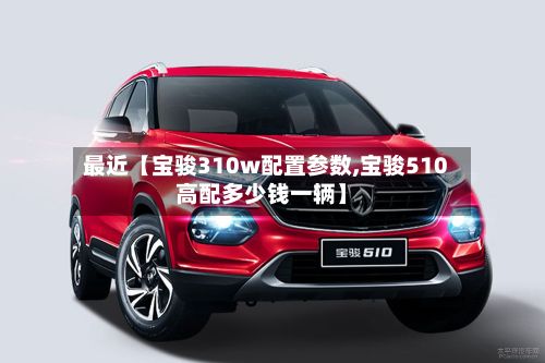 最近【宝骏310w配置参数,宝骏510高配多少钱一辆】-第2张图片