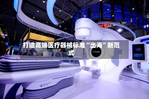 打造高端医疗器械标准“出海	”新范式-第2张图片