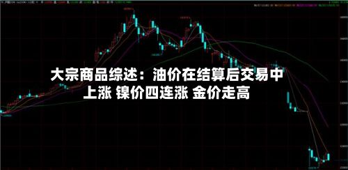 大宗商品综述：油价在结算后交易中上涨 镍价四连涨 金价走高