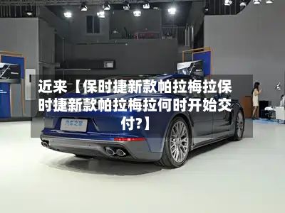 近来【保时捷新款帕拉梅拉保时捷新款帕拉梅拉何时开始交付?】