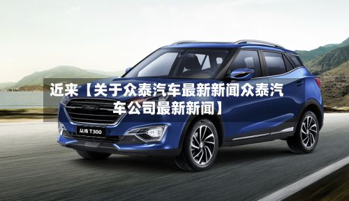 近来【关于众泰汽车最新新闻众泰汽车公司最新新闻】-第3张图片