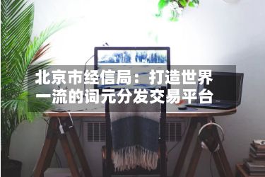 北京市经信局：打造世界一流的词元分发交易平台