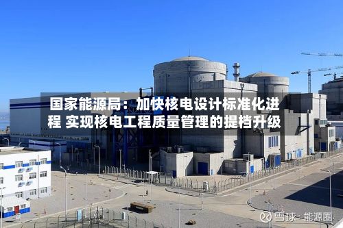 国家能源局:加快核电设计标准化进程 实现核电工程质量管理的提档升级-第2张图片
