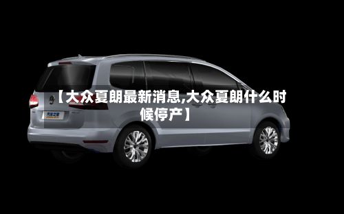 【大众夏朗最新消息,大众夏朗什么时候停产】
