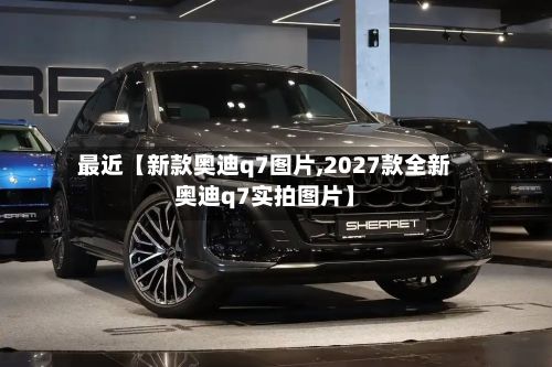 最近【新款奥迪q7图片,2027款全新奥迪q7实拍图片】