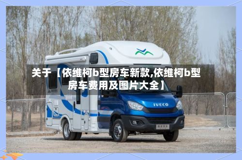 关于【依维柯b型房车新款,依维柯b型房车费用及图片大全】-第2张图片