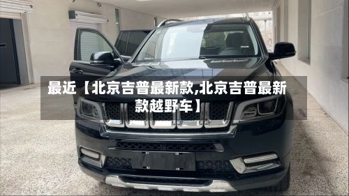 最近【北京吉普最新款,北京吉普最新款越野车】